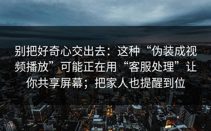 别把好奇心交出去：这种“伪装成视频播放”可能正在用“客服处理”让你共享屏幕；把家人也提醒到位