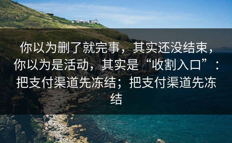 你以为删了就完事，其实还没结束，你以为是活动，其实是“收割入口”：把支付渠道先冻结；把支付渠道先冻结