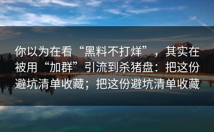 你以为在看“黑料不打烊”，其实在被用“加群”引流到杀猪盘：把这份避坑清单收藏；把这份避坑清单收藏