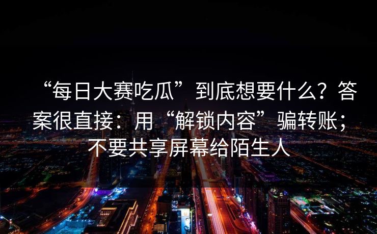 “每日大赛吃瓜”到底想要什么？答案很直接：用“解锁内容”骗转账；不要共享屏幕给陌生人