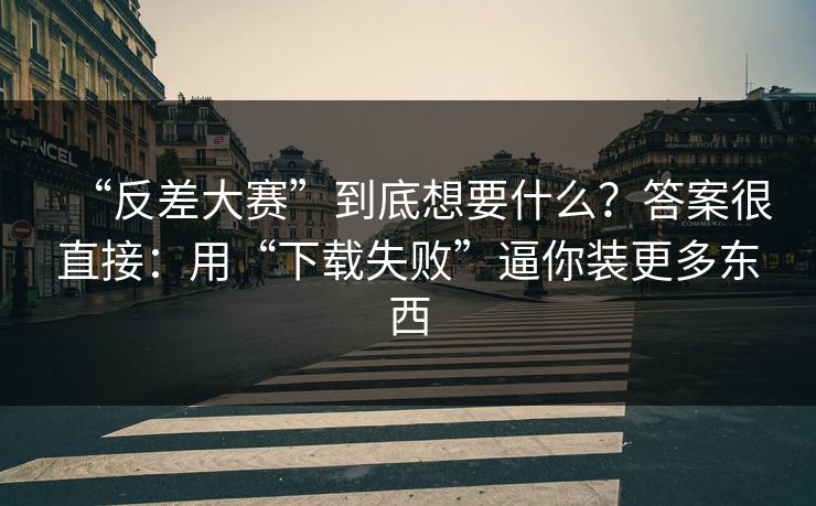 “反差大赛”到底想要什么？答案很直接：用“下载失败”逼你装更多东西