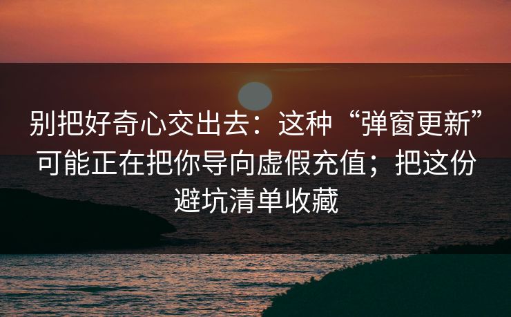 别把好奇心交出去：这种“弹窗更新”可能正在把你导向虚假充值；把这份避坑清单收藏