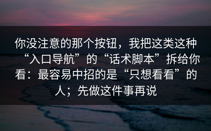 你没注意的那个按钮,我把这类这种“入口导航”的“话术脚本”拆给你看:最容易中招的是“只想看看”的人;先做这件事再说 你没注意的那个按钮,我把这类这种“入口导航”的“话术脚本”拆给你看:最容易中招的是“只想看看”的人;先做这件事再说