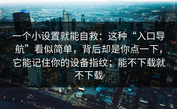 一个小设置就能自救:这种“入口导航”看似简单,背后却是你点一下,它能记住你的设备指纹;能不下载就不下载 一个小设置就能自救:这种“入口导航”看似简单,背后却是你点一下,它能记住你的设备指纹;能不下载就不下载