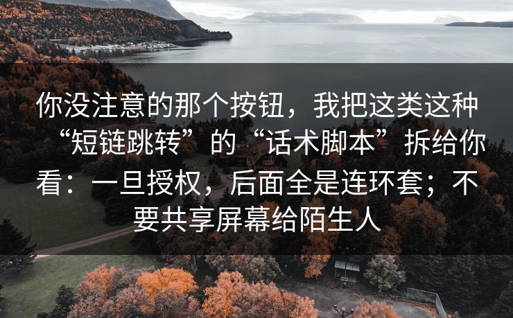 你没注意的那个按钮,我把这类这种“短链跳转”的“话术脚本”拆给你看:一旦授权,后面全是连环套;不要共享屏幕给陌生人 你没注意的那个按钮,我把这类这种“短链跳转”的“话术脚本”拆给你看:一旦授权,后面全是连环套;不要共享屏幕给陌生人
