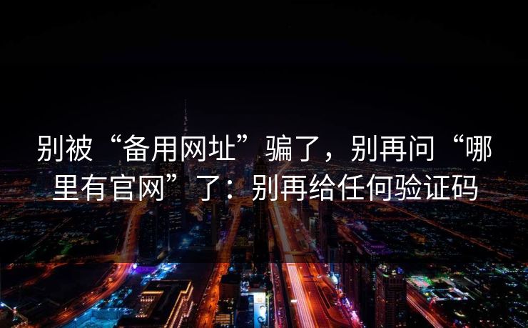别被“备用网址”骗了，别再问“哪里有官网”了：别再给任何验证码