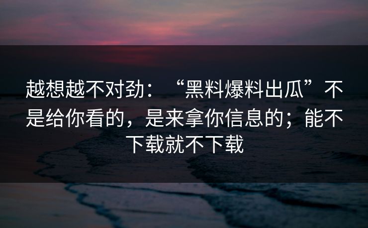 越想越不对劲:“黑料爆料出瓜”不是给你看的,是来拿你信息的;能不下载就不下载 越想越不对劲:“黑料爆料出瓜”不是给你看的,是来拿你信息的;能不下载就不下载