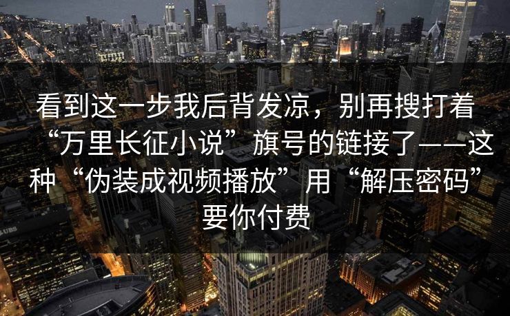 看到这一步我后背发凉，别再搜打着“万里长征小说”旗号的链接了——这种“伪装成视频播放”用“解压密码”要你付费