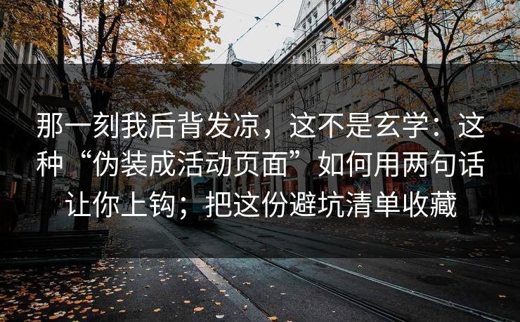 那一刻我后背发凉,这不是玄学:这种“伪装成活动页面”如何用两句话让你上钩;把这份避坑清单收藏 那一刻我后背发凉,这不是玄学:这种“伪装成活动页面”如何用两句话让你上钩;把这份避坑清单收藏
