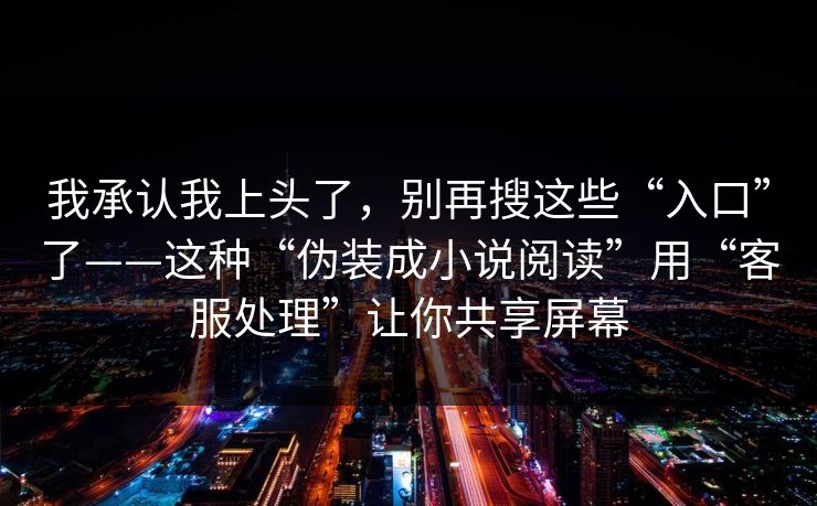 我承认我上头了,别再搜这些“入口”了——这种“伪装成小说阅读”用“客服处理”让你共享屏幕 我承认我上头了,别再搜这些“入口”了——这种“伪装成小说阅读”用“客服处理”让你共享屏幕