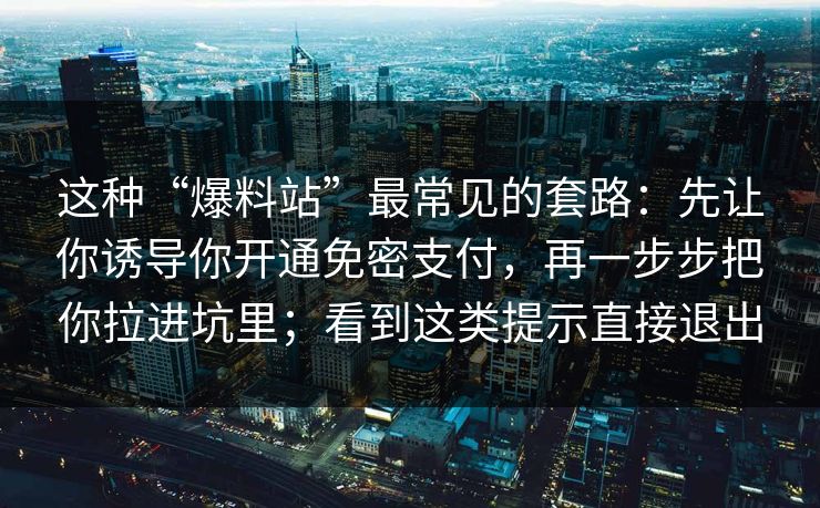 这种“爆料站”最常见的套路:先让你诱导你开通免密支付,再一步步把你拉进坑里;看到这类提示直接退出 这种“爆料站”最常见的套路:先让你诱导你开通免密支付,再一步步把你拉进坑里;看到这类提示直接退出