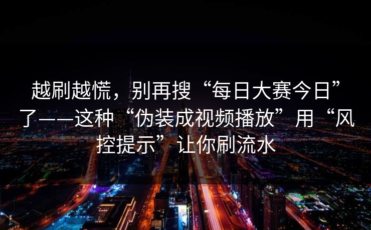 越刷越慌,别再搜“每日大赛今日”了——这种“伪装成视频播放”用“风控提示”让你刷流水 越刷越慌,别再搜“每日大赛今日”了——这种“伪装成视频播放”用“风控提示”让你刷流水