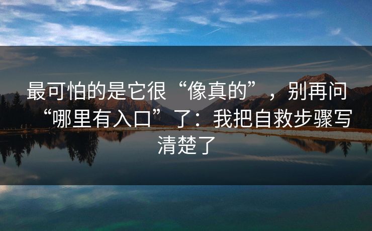 最可怕的是它很“像真的”,别再问“哪里有入口”了:我把自救步骤写清楚了 最可怕的是它很“像真的”,别再问“哪里有入口”了:我把自救步骤写清楚了