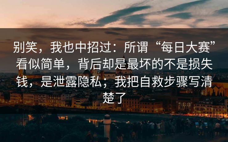 别笑，我也中招过：所谓“每日大赛”看似简单，背后却是最坏的不是损失钱，是泄露隐私；我把自救步骤写清楚了