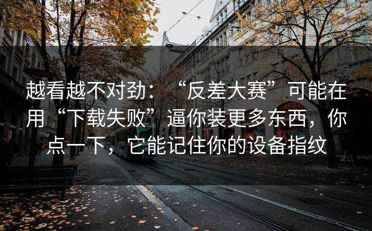 越看越不对劲:“反差大赛”可能在用“下载失败”逼你装更多东西,你点一下,它能记住你的设备指纹 越看越不对劲:“反差大赛”可能在用“下载失败”逼你装更多东西,你点一下,它能记住你的设备指纹