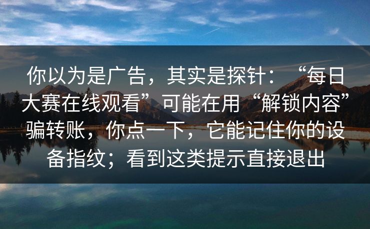 你以为是广告,其实是探针:“每日大赛在线观看”可能在用“解锁内容”骗转账,你点一下,它能记住你的设备指纹;看到这类提示直接退出 你以为是广告,其实是探针:“每日大赛在线观看”可能在用“解锁内容”骗转账,你点一下,它能记住你的设备指纹;看到这类提示直接退出
