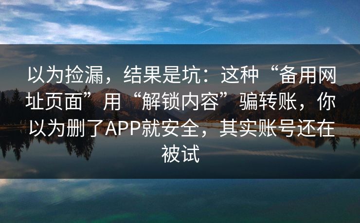 以为捡漏,结果是坑:这种“备用网址页面”用“解锁内容”骗转账,你以为删了APP就安全,其实账号还在被试 以为捡漏,结果是坑:这种“备用网址页面”用“解锁内容”骗转账,你以为删了APP就安全,其实账号还在被试