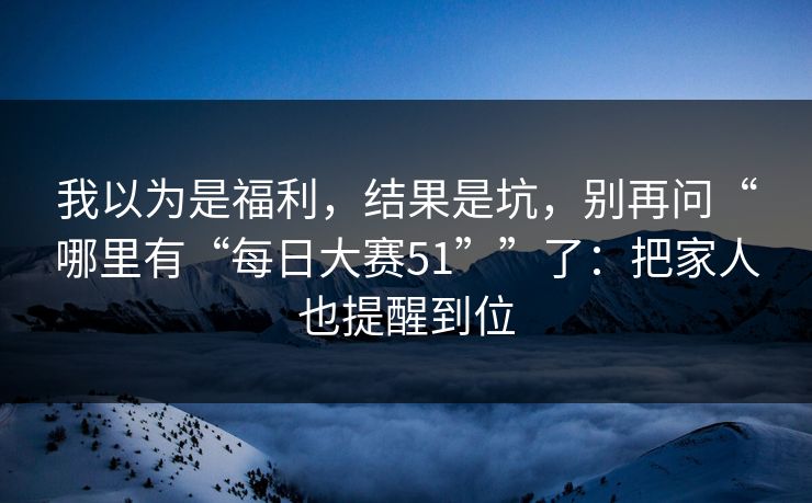 我以为是福利,结果是坑,别再问“哪里有“每日大赛51””了:把家人也提醒到位 我以为是福利,结果是坑,别再问“哪里有“每日大赛51””了:把家人也提醒到位
