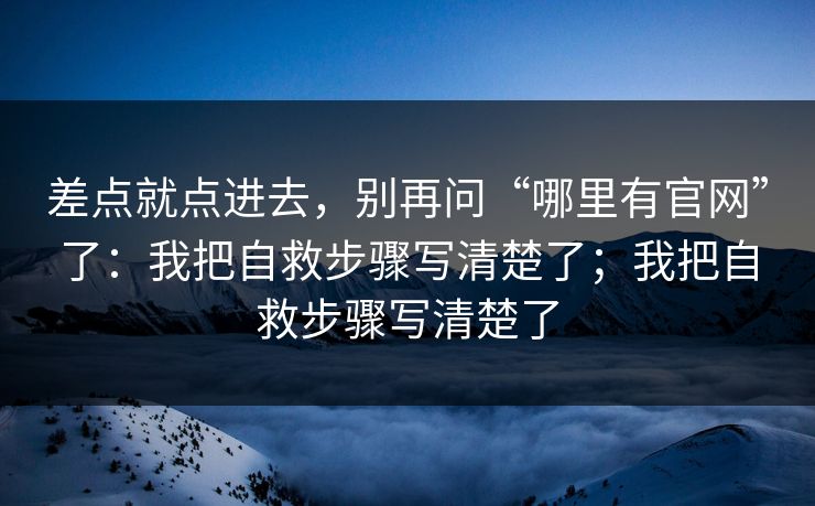 差点就点进去,别再问“哪里有官网”了:我把自救步骤写清楚了;我把自救步骤写清楚了 差点就点进去,别再问“哪里有官网”了:我把自救步骤写清楚了;我把自救步骤写清楚了