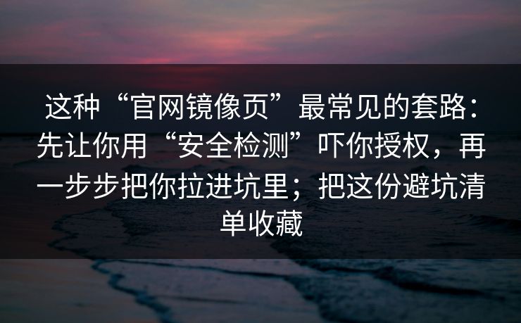 这种“官网镜像页”最常见的套路:先让你用“安全检测”吓你授权,再一步步把你拉进坑里;把这份避坑清单收藏 这种“官网镜像页”最常见的套路:先让你用“安全检测”吓你授权,再一步步把你拉进坑里;把这份避坑清单收藏