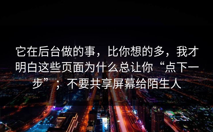 它在后台做的事,比你想的多,我才明白这些页面为什么总让你“点下一步”;不要共享屏幕给陌生人 它在后台做的事,比你想的多,我才明白这些页面为什么总让你“点下一步”;不要共享屏幕给陌生人