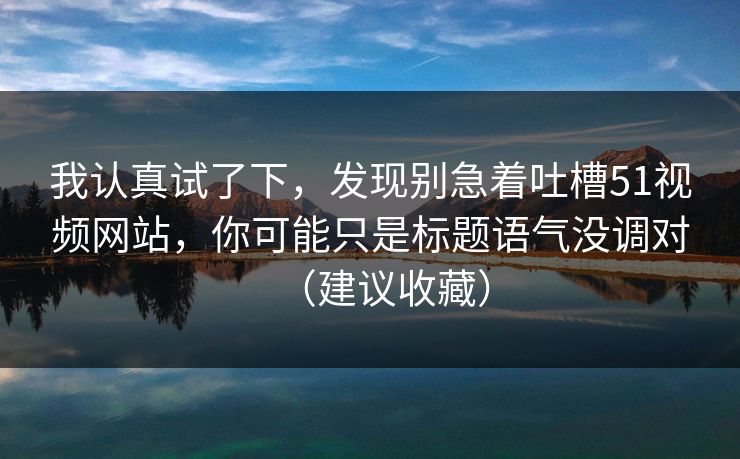 我认真试了下,发现别急着吐槽51视频网站,你可能只是标题语气没调对(建议收藏) 我认真试了下,发现别急着吐槽51视频网站,你可能只是标题语气没调对(建议收藏)