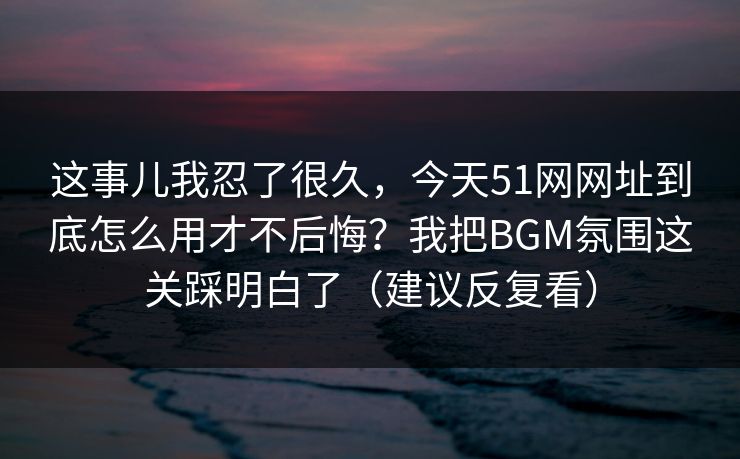 这事儿我忍了很久,今天51网网址到底怎么用才不后悔?我把BGM氛围这关踩明白了(建议反复看) 这事儿我忍了很久,今天51网网址到底怎么用才不后悔?我把BGM氛围这关踩明白了(建议反复看)